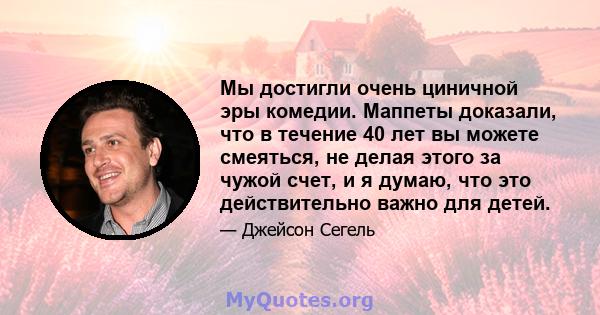 Мы достигли очень циничной эры комедии. Маппеты доказали, что в течение 40 лет вы можете смеяться, не делая этого за чужой счет, и я думаю, что это действительно важно для детей.