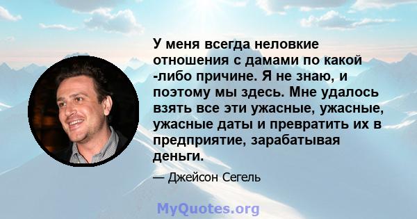 У меня всегда неловкие отношения с дамами по какой -либо причине. Я не знаю, и поэтому мы здесь. Мне удалось взять все эти ужасные, ужасные, ужасные даты и превратить их в предприятие, зарабатывая деньги.