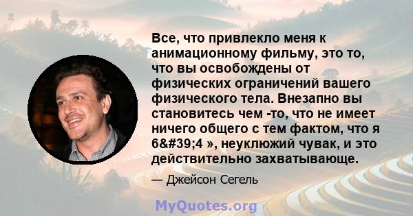 Все, что привлекло меня к анимационному фильму, это то, что вы освобождены от физических ограничений вашего физического тела. Внезапно вы становитесь чем -то, что не имеет ничего общего с тем фактом, что я 6'4 »,