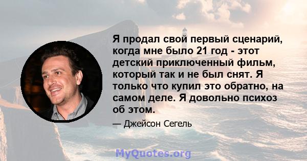 Я продал свой первый сценарий, когда мне было 21 год - этот детский приключенный фильм, который так и не был снят. Я только что купил это обратно, на самом деле. Я довольно психоз об этом.