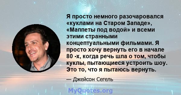 Я просто немного разочаровался «куклами на Старом Западе», «Маппеты под водой» и всеми этими странными концептуальными фильмами. Я просто хочу вернуть его в начале 80 -х, когда речь шла о том, чтобы куклы, пытающиеся