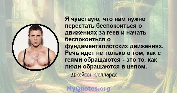 Я чувствую, что нам нужно перестать беспокоиться о движениях за геев и начать беспокоиться о фундаменталистских движениях. Речь идет не только о том, как с геями обращаются - это то, как люди обращаются в целом.