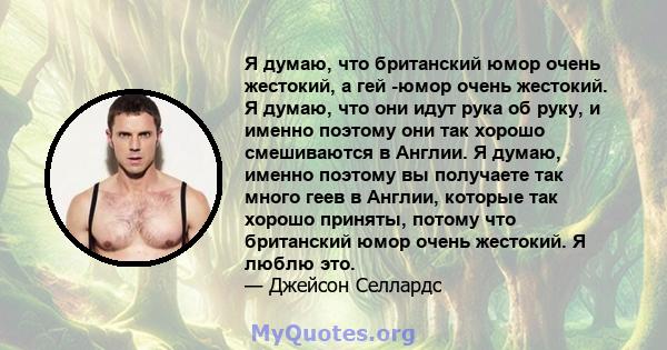 Я думаю, что британский юмор очень жестокий, а гей -юмор очень жестокий. Я думаю, что они идут рука об руку, и именно поэтому они так хорошо смешиваются в Англии. Я думаю, именно поэтому вы получаете так много геев в