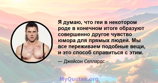 Я думаю, что геи в некотором роде в конечном итоге образуют совершенно другое чувство юмора для прямых людей. Мы все переживаем подобные вещи, и это способ справиться с этим.