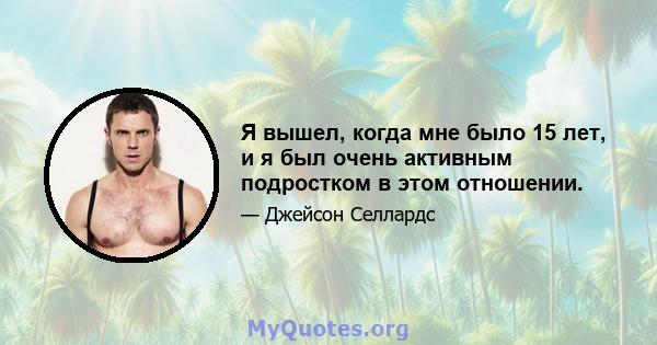 Я вышел, когда мне было 15 лет, и я был очень активным подростком в этом отношении.