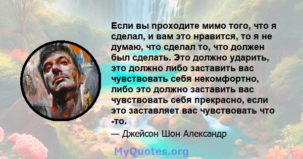 Если вы проходите мимо того, что я сделал, и вам это нравится, то я не думаю, что сделал то, что должен был сделать. Это должно ударить, это должно либо заставить вас чувствовать себя некомфортно, либо это должно