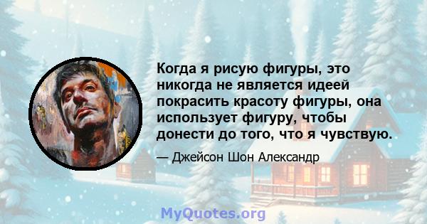 Когда я рисую фигуры, это никогда не является идеей покрасить красоту фигуры, она использует фигуру, чтобы донести до того, что я чувствую.