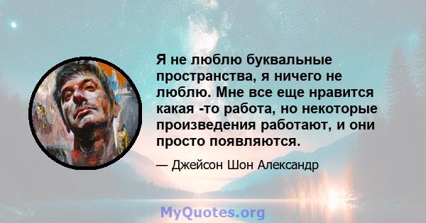 Я не люблю буквальные пространства, я ничего не люблю. Мне все еще нравится какая -то работа, но некоторые произведения работают, и они просто появляются.