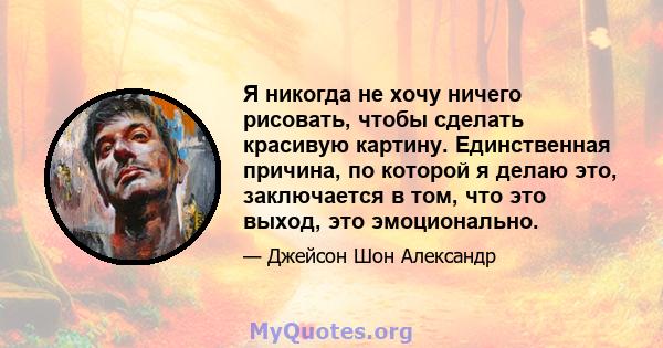 Я никогда не хочу ничего рисовать, чтобы сделать красивую картину. Единственная причина, по которой я делаю это, заключается в том, что это выход, это эмоционально.