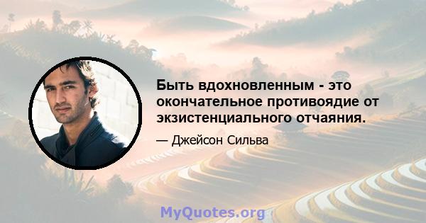 Быть вдохновленным - это окончательное противоядие от экзистенциального отчаяния.