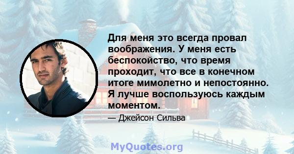 Для меня это всегда провал воображения. У меня есть беспокойство, что время проходит, что все в конечном итоге мимолетно и непостоянно. Я лучше воспользуюсь каждым моментом.