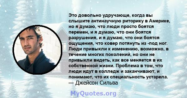 Это довольно удручающе, когда вы слышите антинаучную риторику в Америке, но я думаю, что люди просто боятся перемен, и я думаю, что они боятся разрушения, и я думаю, что они боятся ощущения, что ковер потянуть из -под