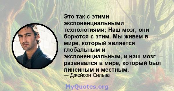 Это так с этими экспоненциальными технологиями; Наш мозг, они борются с этим. Мы живем в мире, который является глобальным и экспоненциальным, и наш мозг развивался в мире, который был линейным и местным.