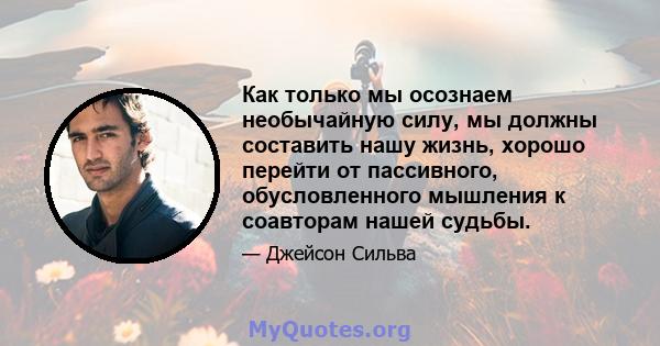 Как только мы осознаем необычайную силу, мы должны составить нашу жизнь, хорошо перейти от пассивного, обусловленного мышления к соавторам нашей судьбы.