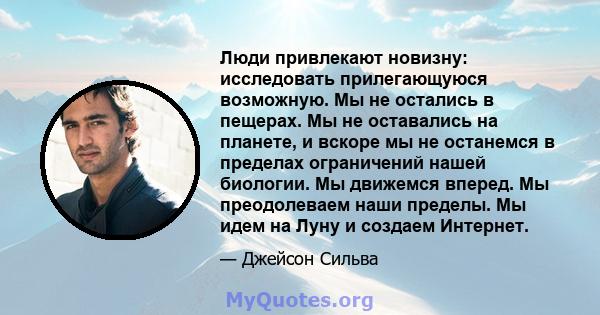 Люди привлекают новизну: исследовать прилегающуюся возможную. Мы не остались в пещерах. Мы не оставались на планете, и вскоре мы не останемся в пределах ограничений нашей биологии. Мы движемся вперед. Мы преодолеваем