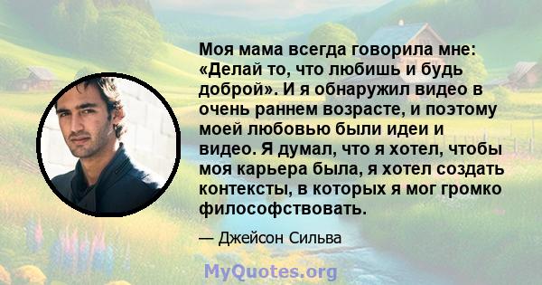 Моя мама всегда говорила мне: «Делай то, что любишь и будь доброй». И я обнаружил видео в очень раннем возрасте, и поэтому моей любовью были идеи и видео. Я думал, что я хотел, чтобы моя карьера была, я хотел создать