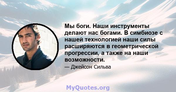 Мы боги. Наши инструменты делают нас богами. В симбиозе с нашей технологией наши силы расширяются в геометрической прогрессии, а также на наши возможности.