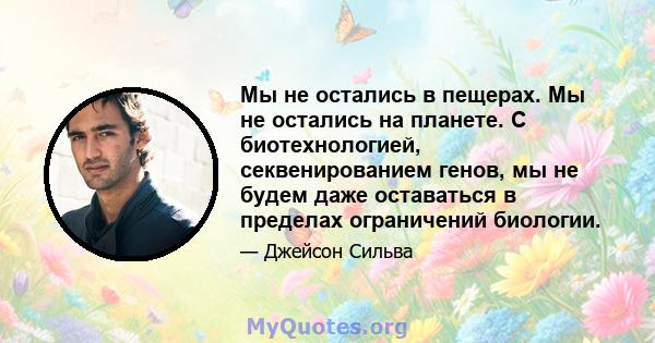 Мы не остались в пещерах. Мы не остались на планете. С биотехнологией, секвенированием генов, мы не будем даже оставаться в пределах ограничений биологии.