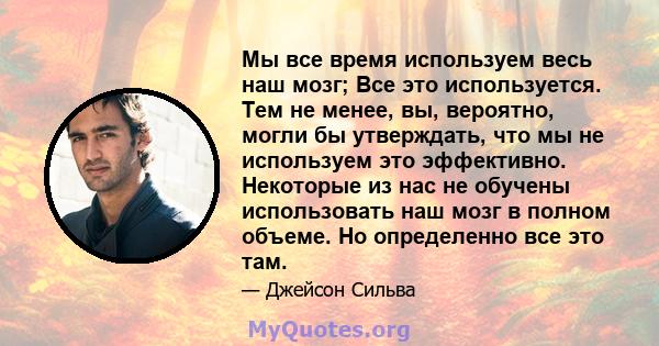 Мы все время используем весь наш мозг; Все это используется. Тем не менее, вы, вероятно, могли бы утверждать, что мы не используем это эффективно. Некоторые из нас не обучены использовать наш мозг в полном объеме. Но