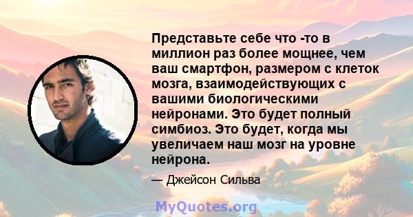 Представьте себе что -то в миллион раз более мощнее, чем ваш смартфон, размером с клеток мозга, взаимодействующих с вашими биологическими нейронами. Это будет полный симбиоз. Это будет, когда мы увеличаем наш мозг на