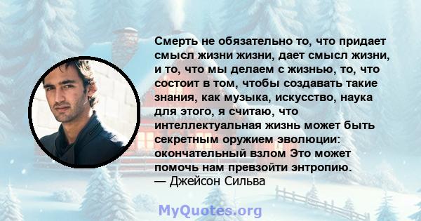 Смерть не обязательно то, что придает смысл жизни жизни, дает смысл жизни, и то, что мы делаем с жизнью, то, что состоит в том, чтобы создавать такие знания, как музыка, искусство, наука для этого, я считаю, что