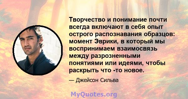 Творчество и понимание почти всегда включают в себя опыт острого распознавания образцов: момент Эврики, в который мы воспринимаем взаимосвязь между разрозненными понятиями или идеями, чтобы раскрыть что -то новое.