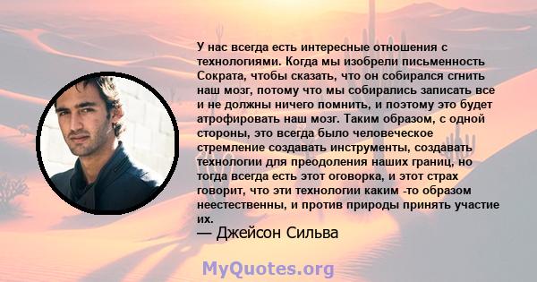 У нас всегда есть интересные отношения с технологиями. Когда мы изобрели письменность Сократа, чтобы сказать, что он собирался сгнить наш мозг, потому что мы собирались записать все и не должны ничего помнить, и поэтому 