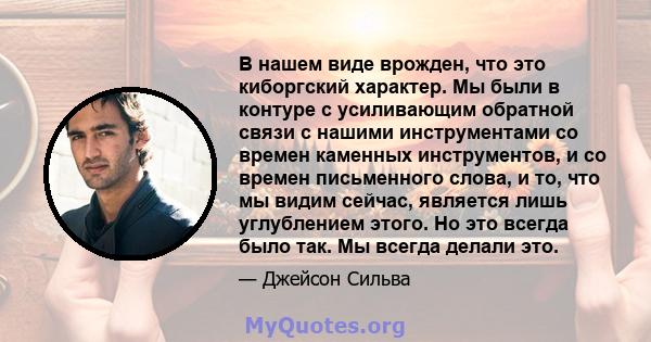 В нашем виде врожден, что это киборгский характер. Мы были в контуре с усиливающим обратной связи с нашими инструментами со времен каменных инструментов, и со времен письменного слова, и то, что мы видим сейчас,