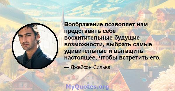 Воображение позволяет нам представить себе восхитительные будущие возможности, выбрать самые удивительные и вытащить настоящее, чтобы встретить его.