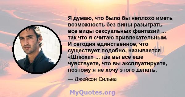 Я думаю, что было бы неплохо иметь возможность без вины разыграть все виды сексуальных фантазий ... так что я считаю привлекательным. И сегодня единственное, что существует подобно, называется «Шлюха» ... где вы все еще 