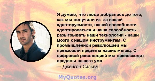 Я думаю, что люди добрались до того, как мы получили из -за нашей адаптируемости, нашей способности адаптироваться и наша способность разыгрывать наши технологии - наши мозги к нашим инструментам. С промышленной