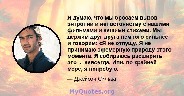 Я думаю, что мы бросаем вызов энтропии и непостоянству с нашими фильмами и нашими стихами. Мы держим друг друга немного сильнее и говорим: «Я не отпущу. Я не принимаю эфемерную природу этого момента. Я собираюсь