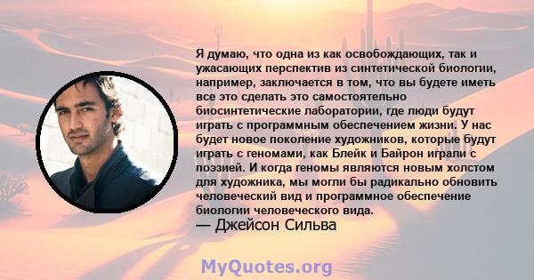 Я думаю, что одна из как освобождающих, так и ужасающих перспектив из синтетической биологии, например, заключается в том, что вы будете иметь все это сделать это самостоятельно биосинтетические лаборатории, где люди