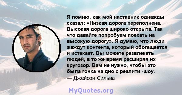 Я помню, как мой наставник однажды сказал: «Низкая дорога переполнена. Высокая дорога широко открыта. Так что давайте попробуем поехать на высокую дорогу». Я думаю, что люди жаждут контента, который обогащается и