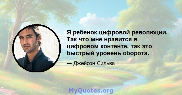 Я ребенок цифровой революции. Так что мне нравится в цифровом контенте, так это быстрый уровень оборота.