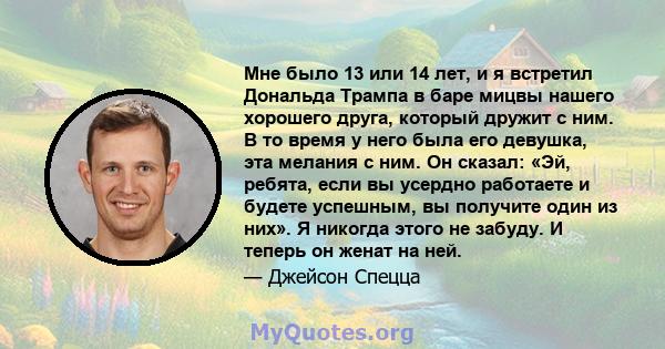 Мне было 13 или 14 лет, и я встретил Дональда Трампа в баре мицвы нашего хорошего друга, который дружит с ним. В то время у него была его девушка, эта мелания с ним. Он сказал: «Эй, ребята, если вы усердно работаете и