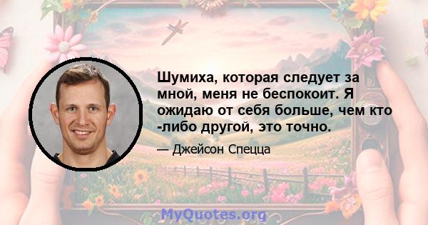 Шумиха, которая следует за мной, меня не беспокоит. Я ожидаю от себя больше, чем кто -либо другой, это точно.