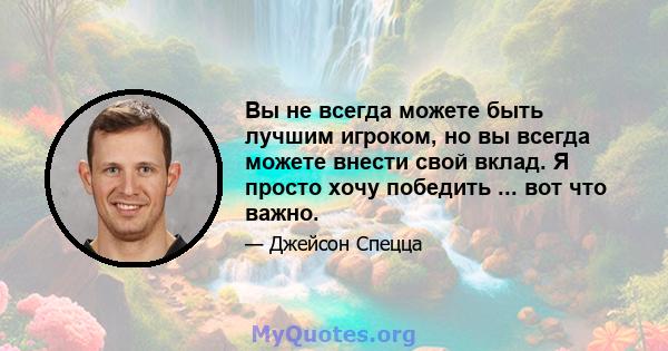 Вы не всегда можете быть лучшим игроком, но вы всегда можете внести свой вклад. Я просто хочу победить ... вот что важно.