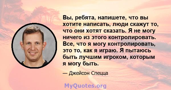 Вы, ребята, напишете, что вы хотите написать, люди скажут то, что они хотят сказать. Я не могу ничего из этого контролировать. Все, что я могу контролировать, это то, как я играю. Я пытаюсь быть лучшим игроком, которым