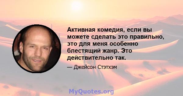 Активная комедия, если вы можете сделать это правильно, это для меня особенно блестящий жанр. Это действительно так.