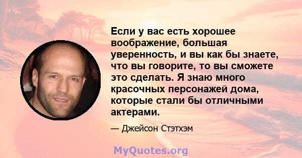 Если у вас есть хорошее воображение, большая уверенность, и вы как бы знаете, что вы говорите, то вы сможете это сделать. Я знаю много красочных персонажей дома, которые стали бы отличными актерами.