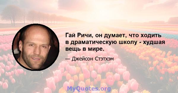 Гай Ричи, он думает, что ходить в драматическую школу - худшая вещь в мире.