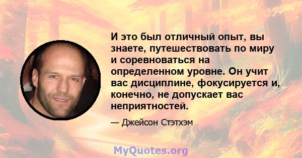 И это был отличный опыт, вы знаете, путешествовать по миру и соревноваться на определенном уровне. Он учит вас дисциплине, фокусируется и, конечно, не допускает вас неприятностей.