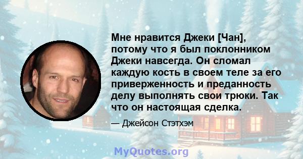 Мне нравится Джеки [Чан], потому что я был поклонником Джеки навсегда. Он сломал каждую кость в своем теле за его приверженность и преданность делу выполнять свои трюки. Так что он настоящая сделка.