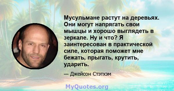 Мусульмане растут на деревьях. Они могут напрягать свои мышцы и хорошо выглядеть в зеркале. Ну и что? Я заинтересован в практической силе, которая поможет мне бежать, прыгать, крутить, ударить.