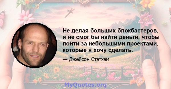 Не делая больших блокбастеров, я не смог бы найти деньги, чтобы пойти за небольшими проектами, которые я хочу сделать.