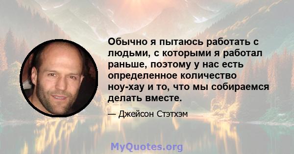 Обычно я пытаюсь работать с людьми, с которыми я работал раньше, поэтому у нас есть определенное количество ноу-хау и то, что мы собираемся делать вместе.