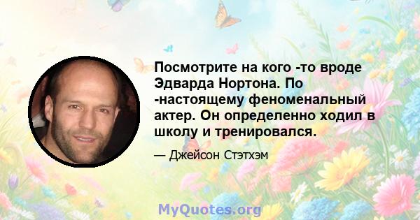 Посмотрите на кого -то вроде Эдварда Нортона. По -настоящему феноменальный актер. Он определенно ходил в школу и тренировался.