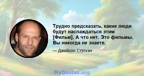 Трудно предсказать, какие люди будут наслаждаться этим [Фильм]. А что нет. Это фильмы. Вы никогда не знаете.