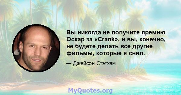 Вы никогда не получите премию Оскар за «Crank», и вы, конечно, не будете делать все другие фильмы, которые я снял.